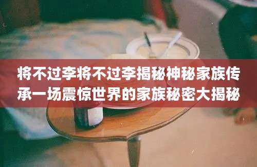 将不过李将不过李揭秘神秘家族传承一场震惊世界的家族秘密大揭秘
