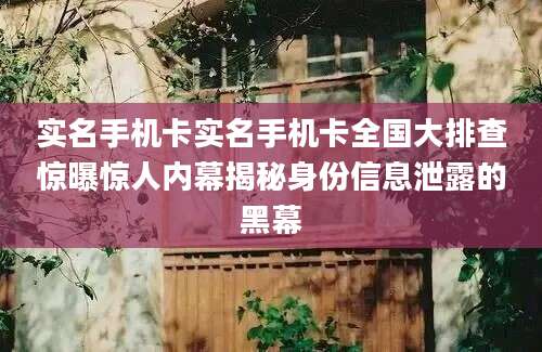 实名手机卡实名手机卡全国大排查惊曝惊人内幕揭秘身份信息泄露的黑幕