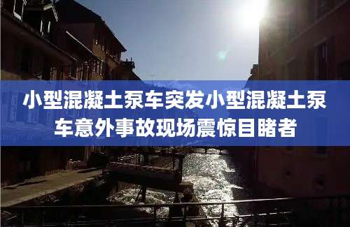 小型混凝土泵车突发小型混凝土泵车意外事故现场震惊目睹者