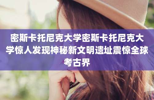 密斯卡托尼克大学密斯卡托尼克大学惊人发现神秘新文明遗址震惊全球考古界