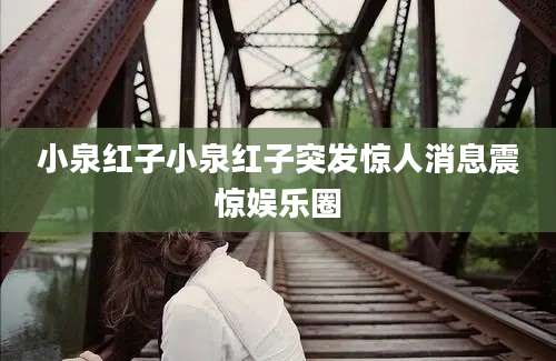 小泉红子小泉红子突发惊人消息震惊娱乐圈