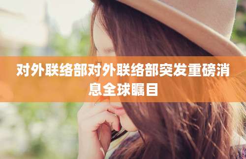 对外联络部对外联络部突发重磅消息全球瞩目