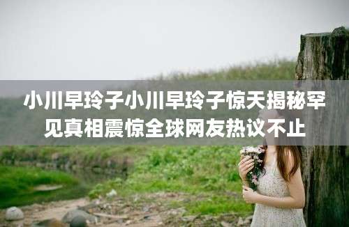 小川早玲子小川早玲子惊天揭秘罕见真相震惊全球网友热议不止