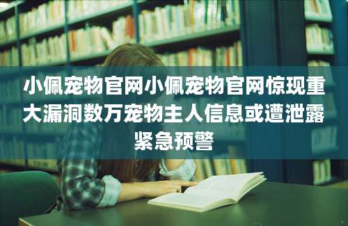 小佩宠物官网小佩宠物官网惊现重大漏洞数万宠物主人信息或遭泄露紧急预警