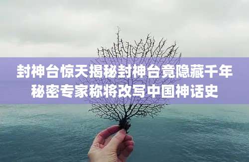 封神台惊天揭秘封神台竟隐藏千年秘密专家称将改写中国神话史