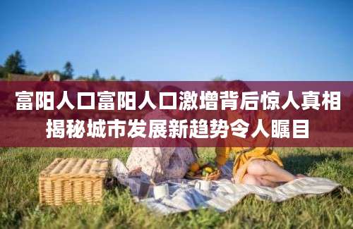 富阳人口富阳人口激增背后惊人真相揭秘城市发展新趋势令人瞩目