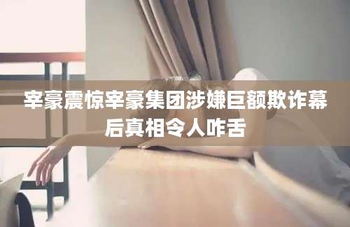 宰豪震惊宰豪集团涉嫌巨额欺诈幕后真相令人咋舌