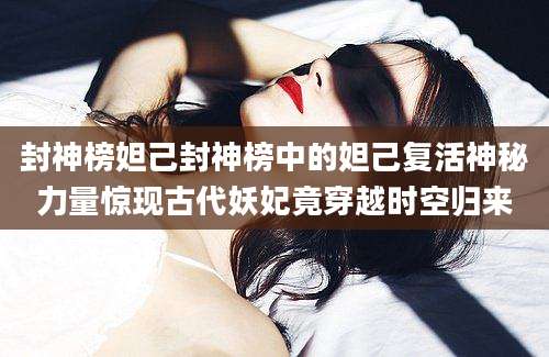 封神榜妲己封神榜中的妲己复活神秘力量惊现古代妖妃竟穿越时空归来
