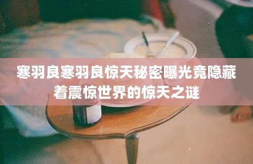 寒羽良寒羽良惊天秘密曝光竟隐藏着震惊世界的惊天之谜