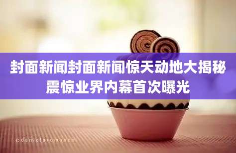 封面新闻封面新闻惊天动地大揭秘震惊业界内幕首次曝光