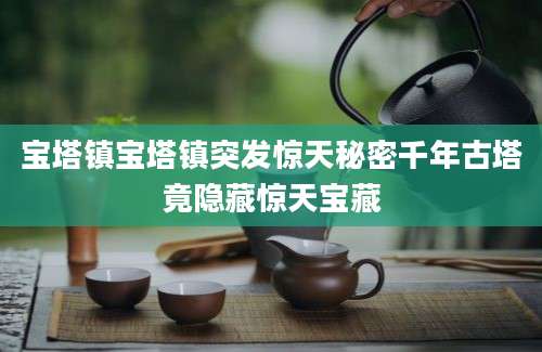 宝塔镇宝塔镇突发惊天秘密千年古塔竟隐藏惊天宝藏