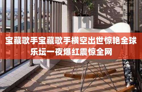 宝藏歌手宝藏歌手横空出世惊艳全球乐坛一夜爆红震惊全网