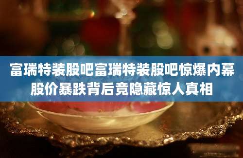 富瑞特装股吧富瑞特装股吧惊爆内幕股价暴跌背后竟隐藏惊人真相