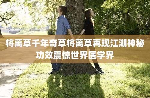 将离草千年奇草将离草再现江湖神秘功效震惊世界医学界