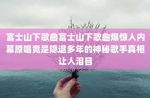富士山下歌曲富士山下歌曲爆惊人内幕原唱竟是隐退多年的神秘歌手真相让人泪目