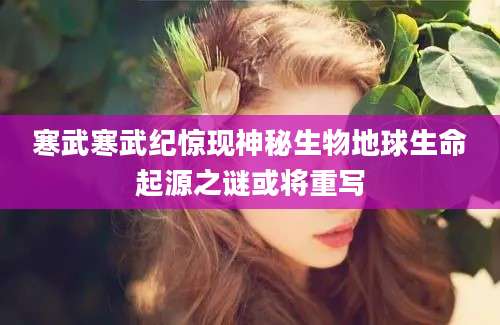 寒武寒武纪惊现神秘生物地球生命起源之谜或将重写