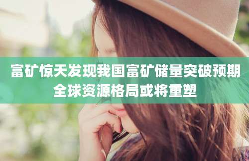 富矿惊天发现我国富矿储量突破预期全球资源格局或将重塑