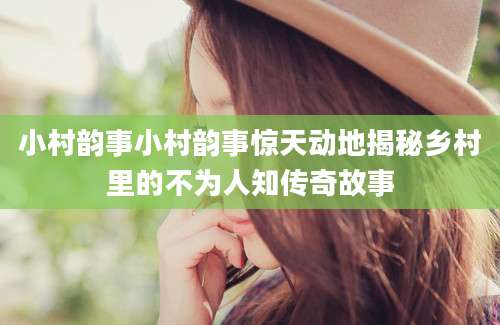 小村韵事小村韵事惊天动地揭秘乡村里的不为人知传奇故事