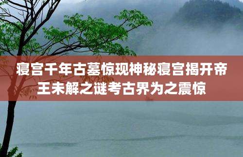 寝宫千年古墓惊现神秘寝宫揭开帝王未解之谜考古界为之震惊