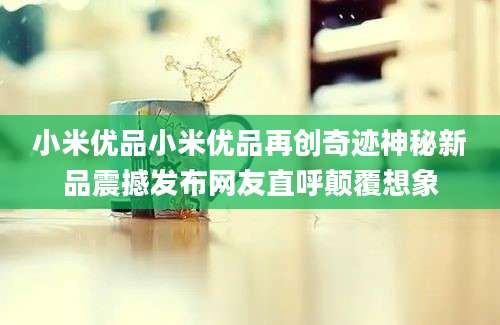 小米优品小米优品再创奇迹神秘新品震撼发布网友直呼颠覆想象