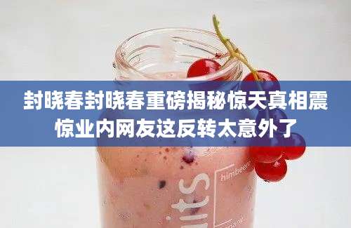 封晓春封晓春重磅揭秘惊天真相震惊业内网友这反转太意外了