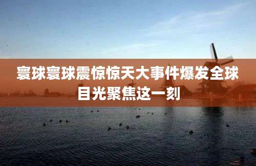 寰球寰球震惊惊天大事件爆发全球目光聚焦这一刻