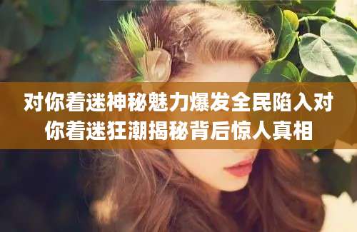 对你着迷神秘魅力爆发全民陷入对你着迷狂潮揭秘背后惊人真相