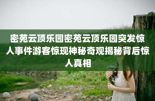 密苑云顶乐园密苑云顶乐园突发惊人事件游客惊现神秘奇观揭秘背后惊人真相