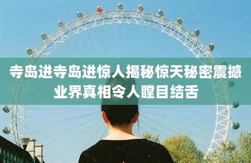 寺岛进寺岛进惊人揭秘惊天秘密震撼业界真相令人瞠目结舌