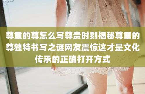 尊重的尊怎么写尊贵时刻揭秘尊重的尊独特书写之谜网友震惊这才是文化传承的正确打开方式