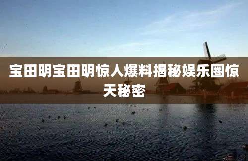 宝田明宝田明惊人爆料揭秘娱乐圈惊天秘密