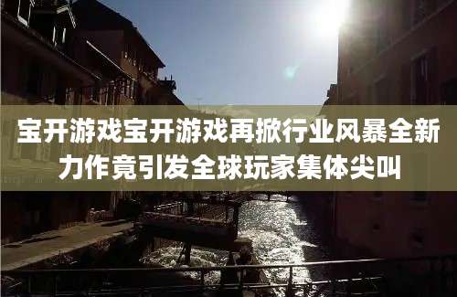 宝开游戏宝开游戏再掀行业风暴全新力作竟引发全球玩家集体尖叫