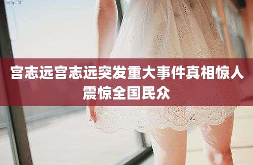 宫志远宫志远突发重大事件真相惊人震惊全国民众