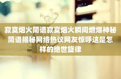 寂寞烟火简谱寂寞烟火瞬间燃爆神秘简谱揭秘网络热议网友惊呼这是怎样的绝世旋律