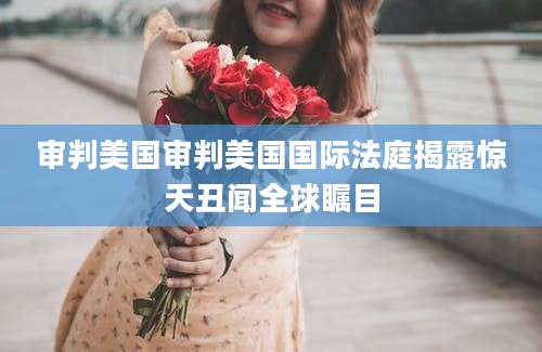 审判美国审判美国国际法庭揭露惊天丑闻全球瞩目