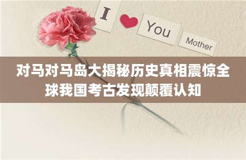 对马对马岛大揭秘历史真相震惊全球我国考古发现颠覆认知