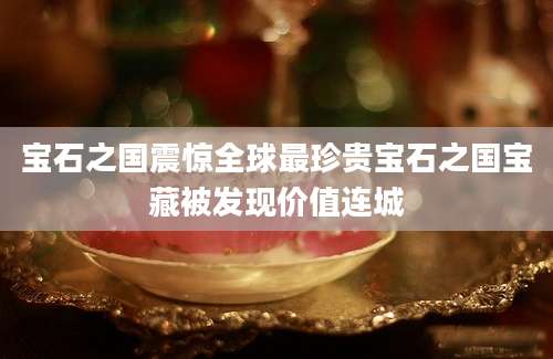 宝石之国震惊全球最珍贵宝石之国宝藏被发现价值连城