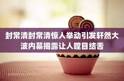 封常清封常清惊人举动引发轩然大波内幕揭露让人瞠目结舌