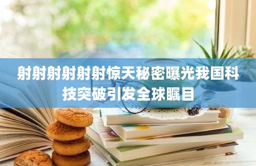 射射射射射射惊天秘密曝光我国科技突破引发全球瞩目