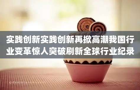 实践创新实践创新再掀高潮我国行业变革惊人突破刷新全球行业纪录