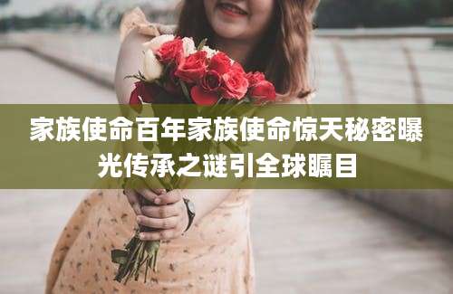 家族使命百年家族使命惊天秘密曝光传承之谜引全球瞩目