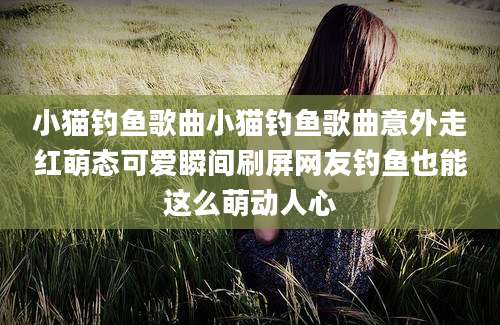 小猫钓鱼歌曲小猫钓鱼歌曲意外走红萌态可爱瞬间刷屏网友钓鱼也能这么萌动人心