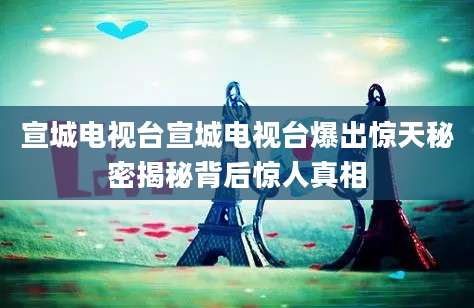宣城电视台宣城电视台爆出惊天秘密揭秘背后惊人真相