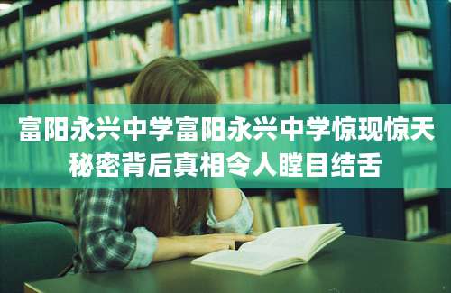 富阳永兴中学富阳永兴中学惊现惊天秘密背后真相令人瞠目结舌