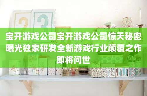 宝开游戏公司宝开游戏公司惊天秘密曝光独家研发全新游戏行业颠覆之作即将问世