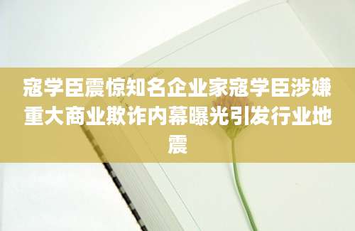 寇学臣震惊知名企业家寇学臣涉嫌重大商业欺诈内幕曝光引发行业地震