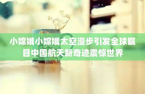 小嫦娥小嫦娥太空漫步引发全球瞩目中国航天新奇迹震惊世界