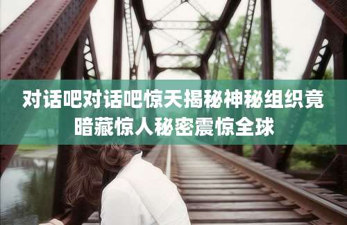 对话吧对话吧惊天揭秘神秘组织竟暗藏惊人秘密震惊全球