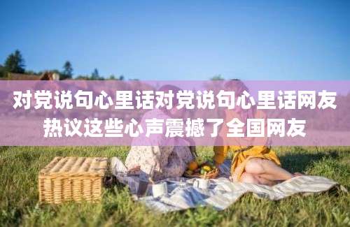 对党说句心里话对党说句心里话网友热议这些心声震撼了全国网友