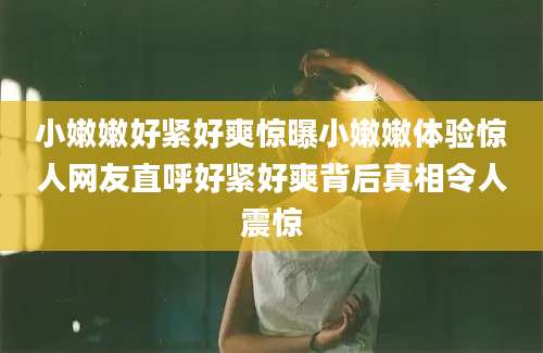 小嫩嫩好紧好爽惊曝小嫩嫩体验惊人网友直呼好紧好爽背后真相令人震惊